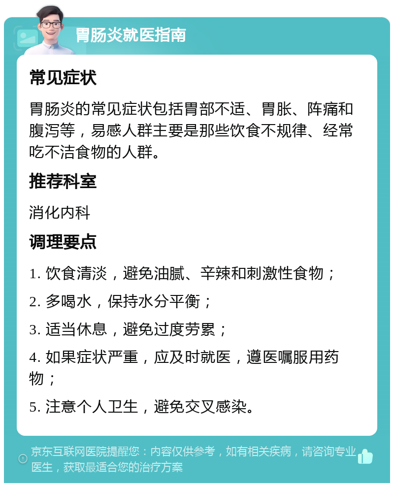 胃肠炎就医指南 常见症状 胃肠炎的常见症状包括胃部不适、胃胀、阵痛和腹泻等，易感人群主要是那些饮食不规律、经常吃不洁食物的人群。 推荐科室 消化内科 调理要点 1. 饮食清淡，避免油腻、辛辣和刺激性食物； 2. 多喝水，保持水分平衡； 3. 适当休息，避免过度劳累； 4. 如果症状严重，应及时就医，遵医嘱服用药物； 5. 注意个人卫生，避免交叉感染。