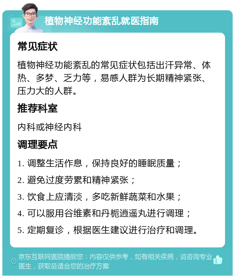 植物神经功能紊乱就医指南 常见症状 植物神经功能紊乱的常见症状包括出汗异常、体热、多梦、乏力等，易感人群为长期精神紧张、压力大的人群。 推荐科室 内科或神经内科 调理要点 1. 调整生活作息，保持良好的睡眠质量； 2. 避免过度劳累和精神紧张； 3. 饮食上应清淡，多吃新鲜蔬菜和水果； 4. 可以服用谷维素和丹栀逍遥丸进行调理； 5. 定期复诊，根据医生建议进行治疗和调理。