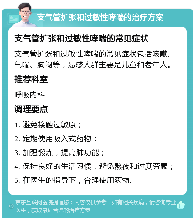 支气管扩张和过敏性哮喘的治疗方案 支气管扩张和过敏性哮喘的常见症状 支气管扩张和过敏性哮喘的常见症状包括咳嗽、气喘、胸闷等，易感人群主要是儿童和老年人。 推荐科室 呼吸内科 调理要点 1. 避免接触过敏原； 2. 定期使用吸入式药物； 3. 加强锻炼，提高肺功能； 4. 保持良好的生活习惯，避免熬夜和过度劳累； 5. 在医生的指导下，合理使用药物。