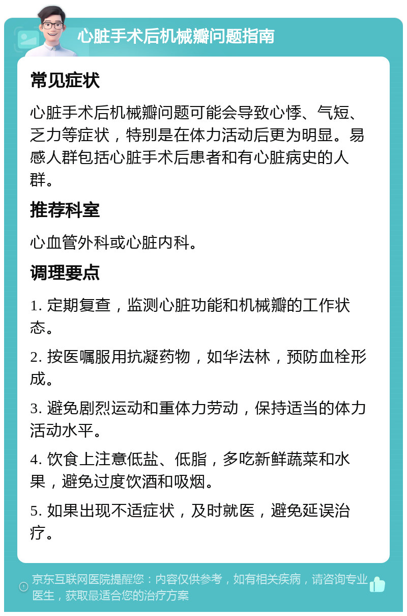 心脏手术后机械瓣问题指南 常见症状 心脏手术后机械瓣问题可能会导致心悸、气短、乏力等症状，特别是在体力活动后更为明显。易感人群包括心脏手术后患者和有心脏病史的人群。 推荐科室 心血管外科或心脏内科。 调理要点 1. 定期复查，监测心脏功能和机械瓣的工作状态。 2. 按医嘱服用抗凝药物，如华法林，预防血栓形成。 3. 避免剧烈运动和重体力劳动，保持适当的体力活动水平。 4. 饮食上注意低盐、低脂，多吃新鲜蔬菜和水果，避免过度饮酒和吸烟。 5. 如果出现不适症状，及时就医，避免延误治疗。