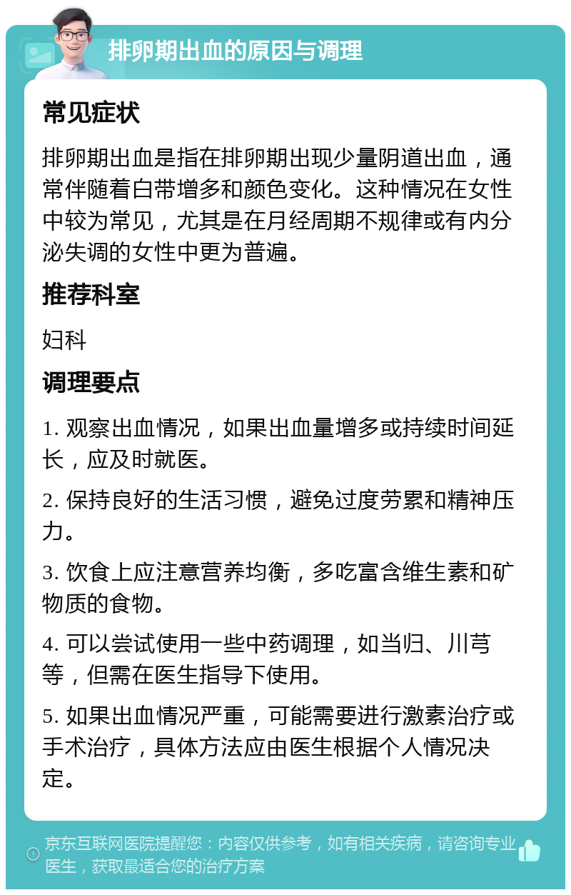 排卵期出血的原因与调理 常见症状 排卵期出血是指在排卵期出现少量阴道出血，通常伴随着白带增多和颜色变化。这种情况在女性中较为常见，尤其是在月经周期不规律或有内分泌失调的女性中更为普遍。 推荐科室 妇科 调理要点 1. 观察出血情况，如果出血量增多或持续时间延长，应及时就医。 2. 保持良好的生活习惯，避免过度劳累和精神压力。 3. 饮食上应注意营养均衡，多吃富含维生素和矿物质的食物。 4. 可以尝试使用一些中药调理，如当归、川芎等，但需在医生指导下使用。 5. 如果出血情况严重，可能需要进行激素治疗或手术治疗，具体方法应由医生根据个人情况决定。