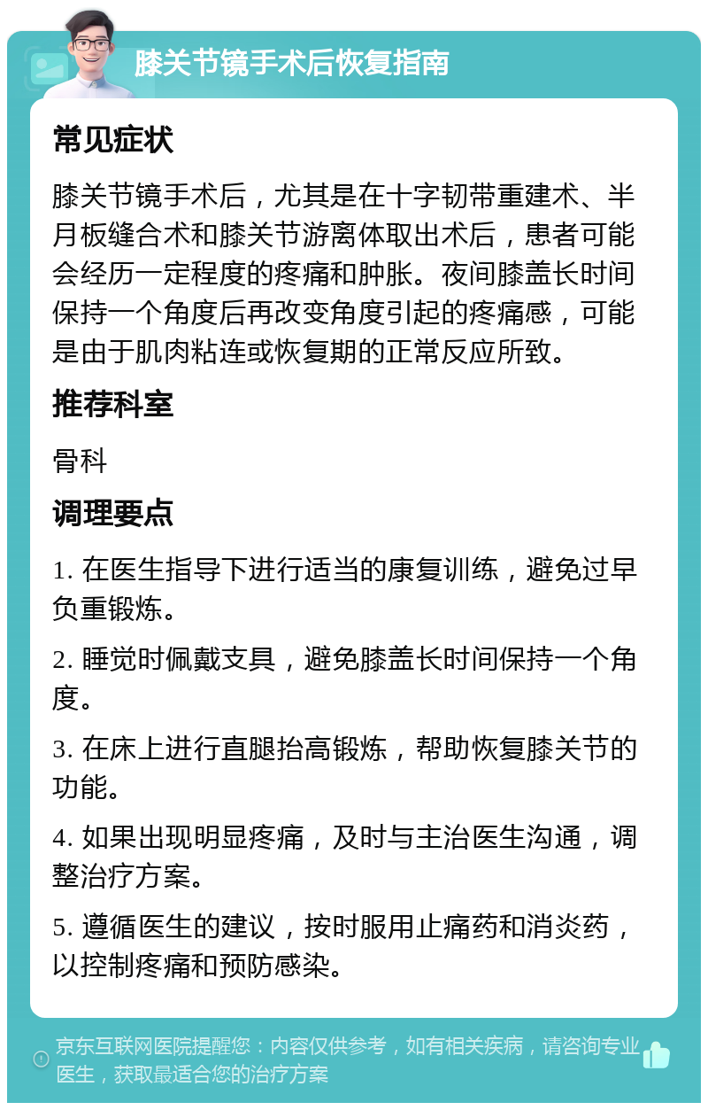 膝关节镜手术后恢复指南 常见症状 膝关节镜手术后，尤其是在十字韧带重建术、半月板缝合术和膝关节游离体取出术后，患者可能会经历一定程度的疼痛和肿胀。夜间膝盖长时间保持一个角度后再改变角度引起的疼痛感，可能是由于肌肉粘连或恢复期的正常反应所致。 推荐科室 骨科 调理要点 1. 在医生指导下进行适当的康复训练，避免过早负重锻炼。 2. 睡觉时佩戴支具，避免膝盖长时间保持一个角度。 3. 在床上进行直腿抬高锻炼，帮助恢复膝关节的功能。 4. 如果出现明显疼痛，及时与主治医生沟通，调整治疗方案。 5. 遵循医生的建议，按时服用止痛药和消炎药，以控制疼痛和预防感染。