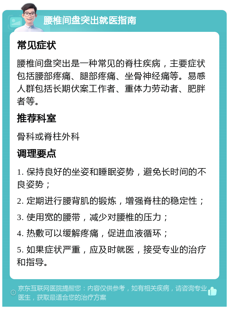 腰椎间盘突出就医指南 常见症状 腰椎间盘突出是一种常见的脊柱疾病，主要症状包括腰部疼痛、腿部疼痛、坐骨神经痛等。易感人群包括长期伏案工作者、重体力劳动者、肥胖者等。 推荐科室 骨科或脊柱外科 调理要点 1. 保持良好的坐姿和睡眠姿势，避免长时间的不良姿势； 2. 定期进行腰背肌的锻炼，增强脊柱的稳定性； 3. 使用宽的腰带，减少对腰椎的压力； 4. 热敷可以缓解疼痛，促进血液循环； 5. 如果症状严重，应及时就医，接受专业的治疗和指导。