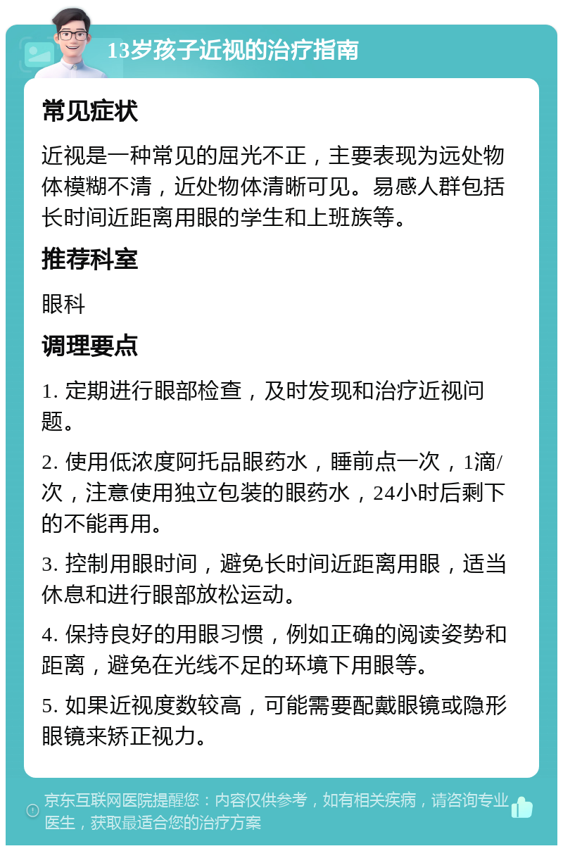 13岁孩子近视的治疗指南 常见症状 近视是一种常见的屈光不正，主要表现为远处物体模糊不清，近处物体清晰可见。易感人群包括长时间近距离用眼的学生和上班族等。 推荐科室 眼科 调理要点 1. 定期进行眼部检查，及时发现和治疗近视问题。 2. 使用低浓度阿托品眼药水，睡前点一次，1滴/次，注意使用独立包装的眼药水，24小时后剩下的不能再用。 3. 控制用眼时间，避免长时间近距离用眼，适当休息和进行眼部放松运动。 4. 保持良好的用眼习惯，例如正确的阅读姿势和距离，避免在光线不足的环境下用眼等。 5. 如果近视度数较高，可能需要配戴眼镜或隐形眼镜来矫正视力。