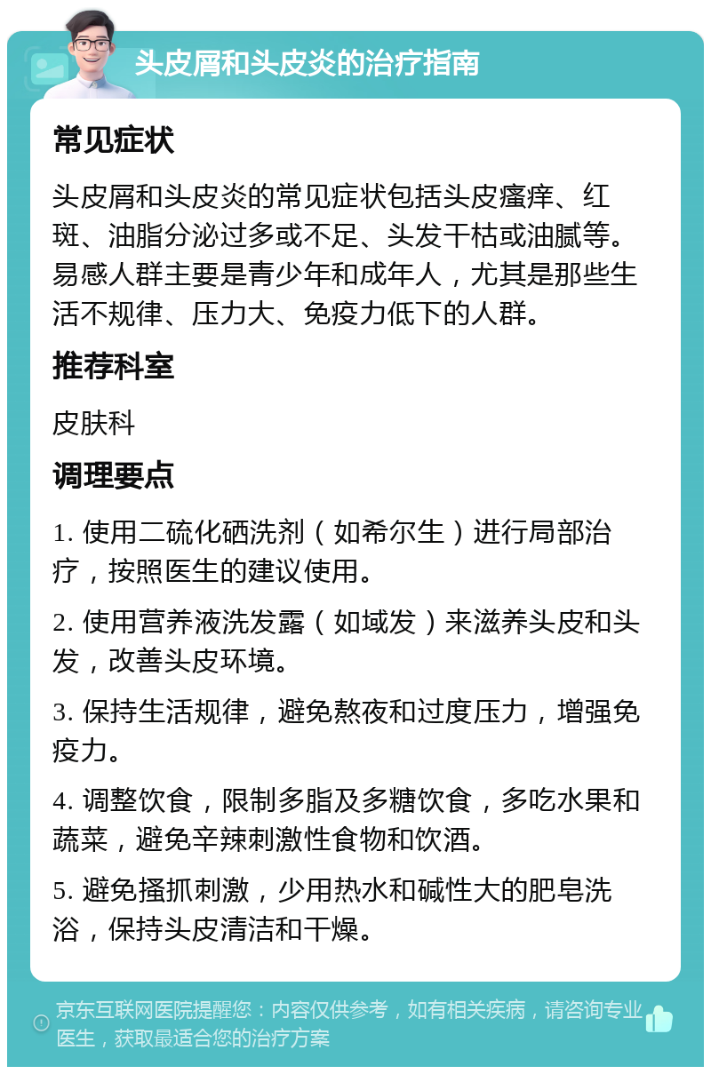 头皮屑和头皮炎的治疗指南 常见症状 头皮屑和头皮炎的常见症状包括头皮瘙痒、红斑、油脂分泌过多或不足、头发干枯或油腻等。易感人群主要是青少年和成年人，尤其是那些生活不规律、压力大、免疫力低下的人群。 推荐科室 皮肤科 调理要点 1. 使用二硫化硒洗剂（如希尔生）进行局部治疗，按照医生的建议使用。 2. 使用营养液洗发露（如域发）来滋养头皮和头发，改善头皮环境。 3. 保持生活规律，避免熬夜和过度压力，增强免疫力。 4. 调整饮食，限制多脂及多糖饮食，多吃水果和蔬菜，避免辛辣刺激性食物和饮酒。 5. 避免搔抓刺激，少用热水和碱性大的肥皂洗浴，保持头皮清洁和干燥。