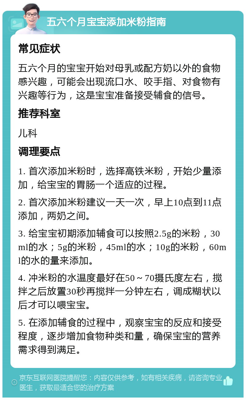 五六个月宝宝添加米粉指南 常见症状 五六个月的宝宝开始对母乳或配方奶以外的食物感兴趣，可能会出现流口水、咬手指、对食物有兴趣等行为，这是宝宝准备接受辅食的信号。 推荐科室 儿科 调理要点 1. 首次添加米粉时，选择高铁米粉，开始少量添加，给宝宝的胃肠一个适应的过程。 2. 首次添加米粉建议一天一次，早上10点到11点添加，两奶之间。 3. 给宝宝初期添加辅食可以按照2.5g的米粉，30ml的水；5g的米粉，45ml的水；10g的米粉，60ml的水的量来添加。 4. 冲米粉的水温度最好在50～70摄氏度左右，搅拌之后放置30秒再搅拌一分钟左右，调成糊状以后才可以喂宝宝。 5. 在添加辅食的过程中，观察宝宝的反应和接受程度，逐步增加食物种类和量，确保宝宝的营养需求得到满足。