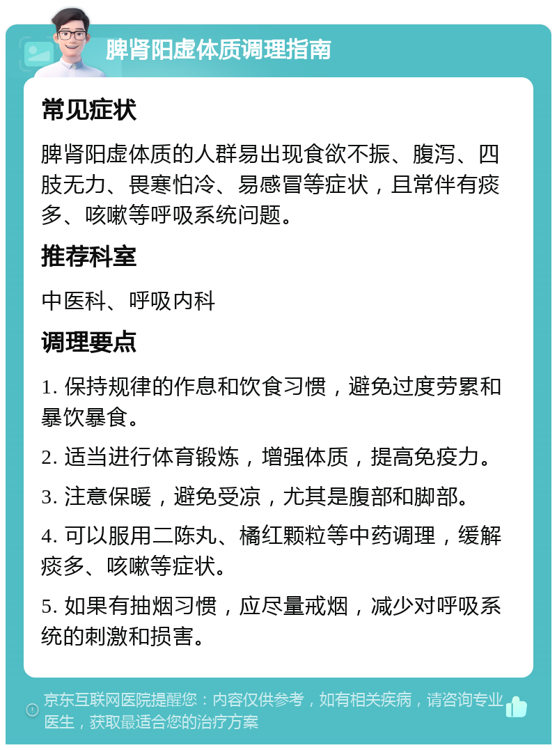 脾肾阳虚体质调理指南 常见症状 脾肾阳虚体质的人群易出现食欲不振、腹泻、四肢无力、畏寒怕冷、易感冒等症状，且常伴有痰多、咳嗽等呼吸系统问题。 推荐科室 中医科、呼吸内科 调理要点 1. 保持规律的作息和饮食习惯，避免过度劳累和暴饮暴食。 2. 适当进行体育锻炼，增强体质，提高免疫力。 3. 注意保暖，避免受凉，尤其是腹部和脚部。 4. 可以服用二陈丸、橘红颗粒等中药调理，缓解痰多、咳嗽等症状。 5. 如果有抽烟习惯，应尽量戒烟，减少对呼吸系统的刺激和损害。