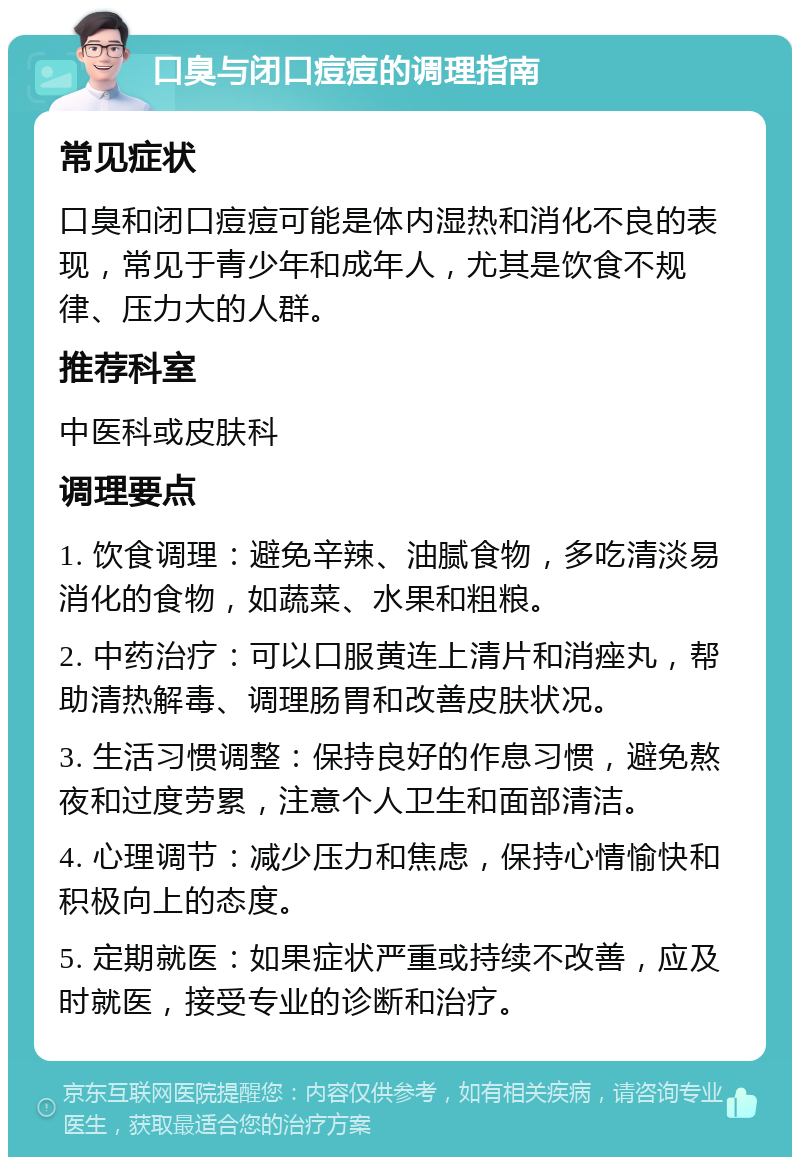 口臭与闭口痘痘的调理指南 常见症状 口臭和闭口痘痘可能是体内湿热和消化不良的表现，常见于青少年和成年人，尤其是饮食不规律、压力大的人群。 推荐科室 中医科或皮肤科 调理要点 1. 饮食调理：避免辛辣、油腻食物，多吃清淡易消化的食物，如蔬菜、水果和粗粮。 2. 中药治疗：可以口服黄连上清片和消痤丸，帮助清热解毒、调理肠胃和改善皮肤状况。 3. 生活习惯调整：保持良好的作息习惯，避免熬夜和过度劳累，注意个人卫生和面部清洁。 4. 心理调节：减少压力和焦虑，保持心情愉快和积极向上的态度。 5. 定期就医：如果症状严重或持续不改善，应及时就医，接受专业的诊断和治疗。