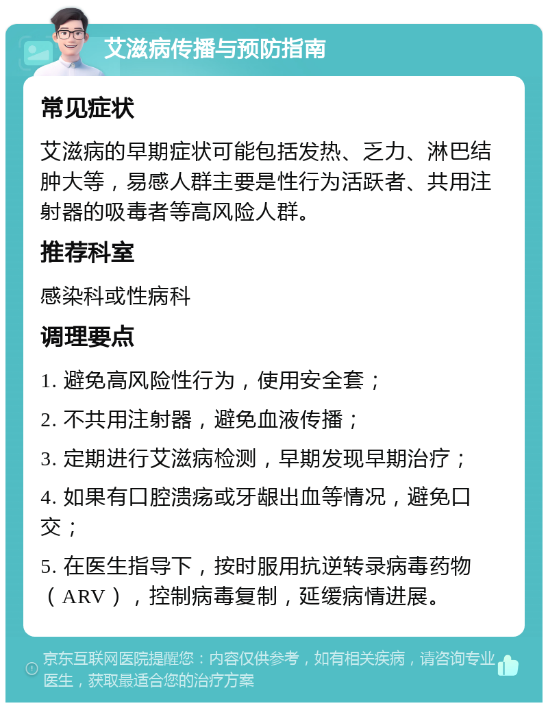 艾滋病传播与预防指南 常见症状 艾滋病的早期症状可能包括发热、乏力、淋巴结肿大等，易感人群主要是性行为活跃者、共用注射器的吸毒者等高风险人群。 推荐科室 感染科或性病科 调理要点 1. 避免高风险性行为，使用安全套； 2. 不共用注射器，避免血液传播； 3. 定期进行艾滋病检测，早期发现早期治疗； 4. 如果有口腔溃疡或牙龈出血等情况，避免口交； 5. 在医生指导下，按时服用抗逆转录病毒药物（ARV），控制病毒复制，延缓病情进展。