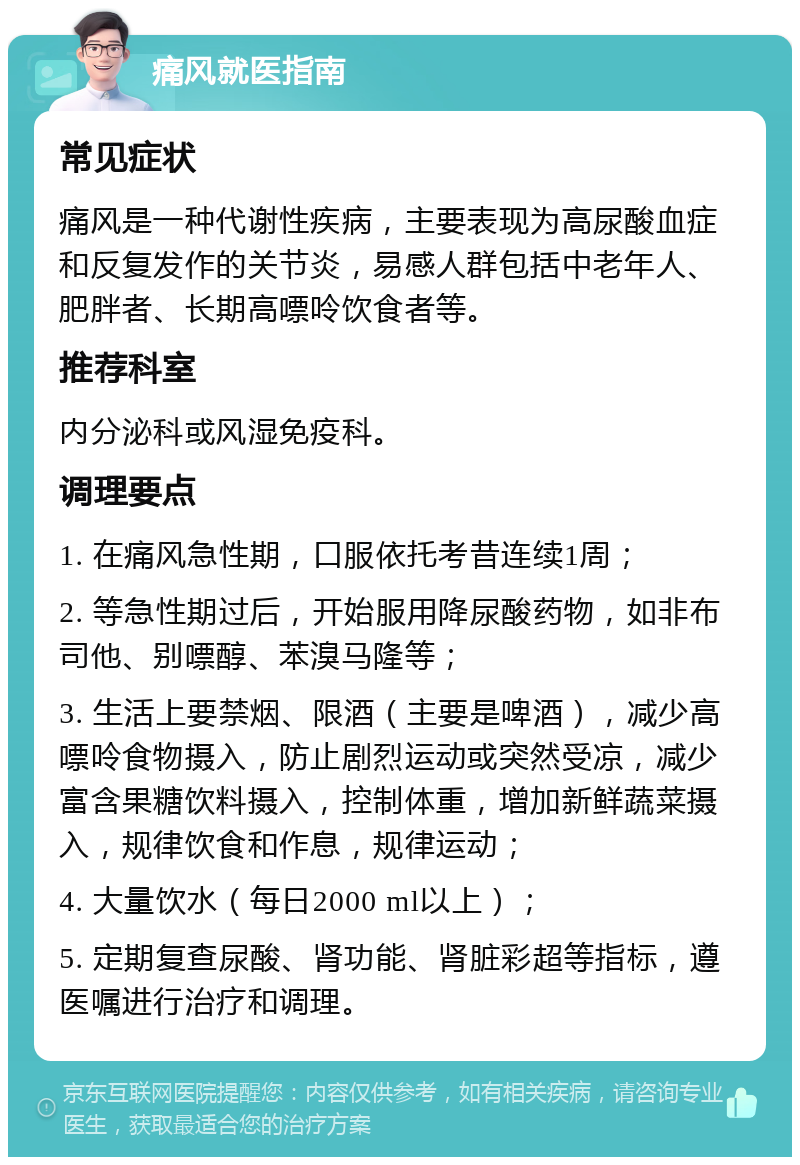 痛风就医指南 常见症状 痛风是一种代谢性疾病，主要表现为高尿酸血症和反复发作的关节炎，易感人群包括中老年人、肥胖者、长期高嘌呤饮食者等。 推荐科室 内分泌科或风湿免疫科。 调理要点 1. 在痛风急性期，口服依托考昔连续1周； 2. 等急性期过后，开始服用降尿酸药物，如非布司他、别嘌醇、苯溴马隆等； 3. 生活上要禁烟、限酒（主要是啤酒），减少高嘌呤食物摄入，防止剧烈运动或突然受凉，减少富含果糖饮料摄入，控制体重，增加新鲜蔬菜摄入，规律饮食和作息，规律运动； 4. 大量饮水（每日2000 ml以上）； 5. 定期复查尿酸、肾功能、肾脏彩超等指标，遵医嘱进行治疗和调理。