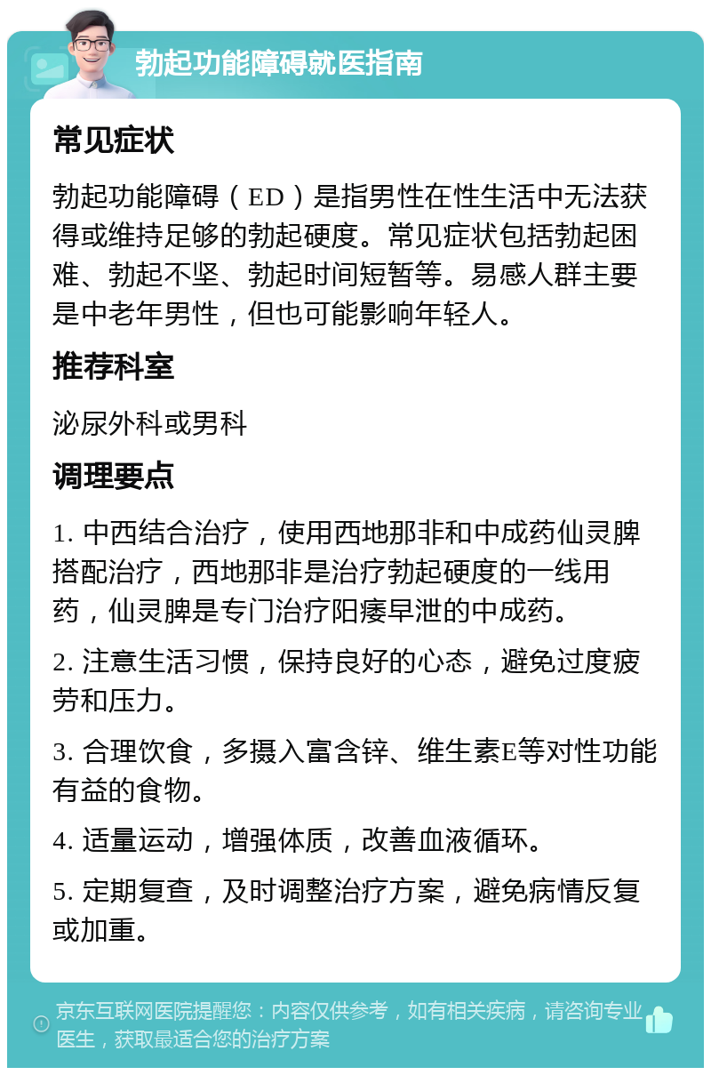 勃起功能障碍就医指南 常见症状 勃起功能障碍（ED）是指男性在性生活中无法获得或维持足够的勃起硬度。常见症状包括勃起困难、勃起不坚、勃起时间短暂等。易感人群主要是中老年男性，但也可能影响年轻人。 推荐科室 泌尿外科或男科 调理要点 1. 中西结合治疗，使用西地那非和中成药仙灵脾搭配治疗，西地那非是治疗勃起硬度的一线用药，仙灵脾是专门治疗阳痿早泄的中成药。 2. 注意生活习惯，保持良好的心态，避免过度疲劳和压力。 3. 合理饮食，多摄入富含锌、维生素E等对性功能有益的食物。 4. 适量运动，增强体质，改善血液循环。 5. 定期复查，及时调整治疗方案，避免病情反复或加重。