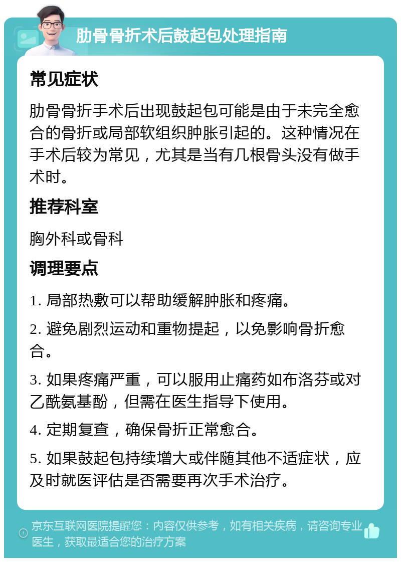 肋骨骨折术后鼓起包处理指南 常见症状 肋骨骨折手术后出现鼓起包可能是由于未完全愈合的骨折或局部软组织肿胀引起的。这种情况在手术后较为常见，尤其是当有几根骨头没有做手术时。 推荐科室 胸外科或骨科 调理要点 1. 局部热敷可以帮助缓解肿胀和疼痛。 2. 避免剧烈运动和重物提起，以免影响骨折愈合。 3. 如果疼痛严重，可以服用止痛药如布洛芬或对乙酰氨基酚，但需在医生指导下使用。 4. 定期复查，确保骨折正常愈合。 5. 如果鼓起包持续增大或伴随其他不适症状，应及时就医评估是否需要再次手术治疗。