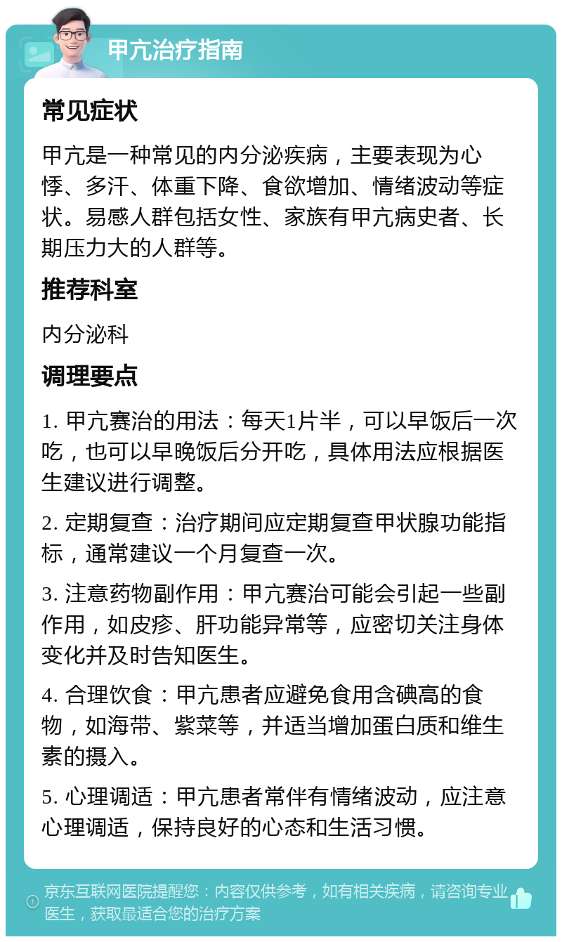 甲亢治疗指南 常见症状 甲亢是一种常见的内分泌疾病，主要表现为心悸、多汗、体重下降、食欲增加、情绪波动等症状。易感人群包括女性、家族有甲亢病史者、长期压力大的人群等。 推荐科室 内分泌科 调理要点 1. 甲亢赛治的用法：每天1片半，可以早饭后一次吃，也可以早晚饭后分开吃，具体用法应根据医生建议进行调整。 2. 定期复查：治疗期间应定期复查甲状腺功能指标，通常建议一个月复查一次。 3. 注意药物副作用：甲亢赛治可能会引起一些副作用，如皮疹、肝功能异常等，应密切关注身体变化并及时告知医生。 4. 合理饮食：甲亢患者应避免食用含碘高的食物，如海带、紫菜等，并适当增加蛋白质和维生素的摄入。 5. 心理调适：甲亢患者常伴有情绪波动，应注意心理调适，保持良好的心态和生活习惯。