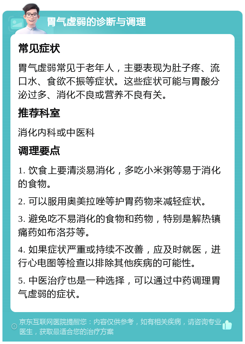 胃气虚弱的诊断与调理 常见症状 胃气虚弱常见于老年人，主要表现为肚子疼、流口水、食欲不振等症状。这些症状可能与胃酸分泌过多、消化不良或营养不良有关。 推荐科室 消化内科或中医科 调理要点 1. 饮食上要清淡易消化，多吃小米粥等易于消化的食物。 2. 可以服用奥美拉唑等护胃药物来减轻症状。 3. 避免吃不易消化的食物和药物，特别是解热镇痛药如布洛芬等。 4. 如果症状严重或持续不改善，应及时就医，进行心电图等检查以排除其他疾病的可能性。 5. 中医治疗也是一种选择，可以通过中药调理胃气虚弱的症状。