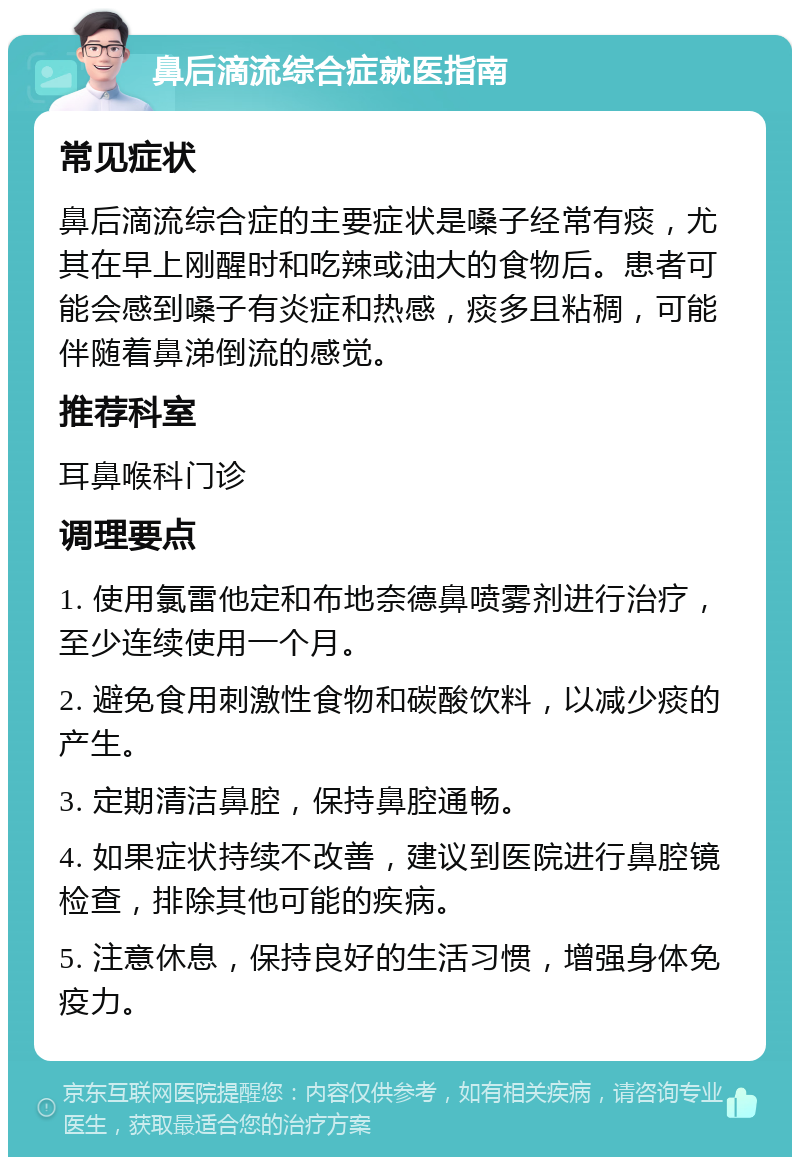 鼻后滴流综合症就医指南 常见症状 鼻后滴流综合症的主要症状是嗓子经常有痰，尤其在早上刚醒时和吃辣或油大的食物后。患者可能会感到嗓子有炎症和热感，痰多且粘稠，可能伴随着鼻涕倒流的感觉。 推荐科室 耳鼻喉科门诊 调理要点 1. 使用氯雷他定和布地奈德鼻喷雾剂进行治疗，至少连续使用一个月。 2. 避免食用刺激性食物和碳酸饮料，以减少痰的产生。 3. 定期清洁鼻腔，保持鼻腔通畅。 4. 如果症状持续不改善，建议到医院进行鼻腔镜检查，排除其他可能的疾病。 5. 注意休息，保持良好的生活习惯，增强身体免疫力。