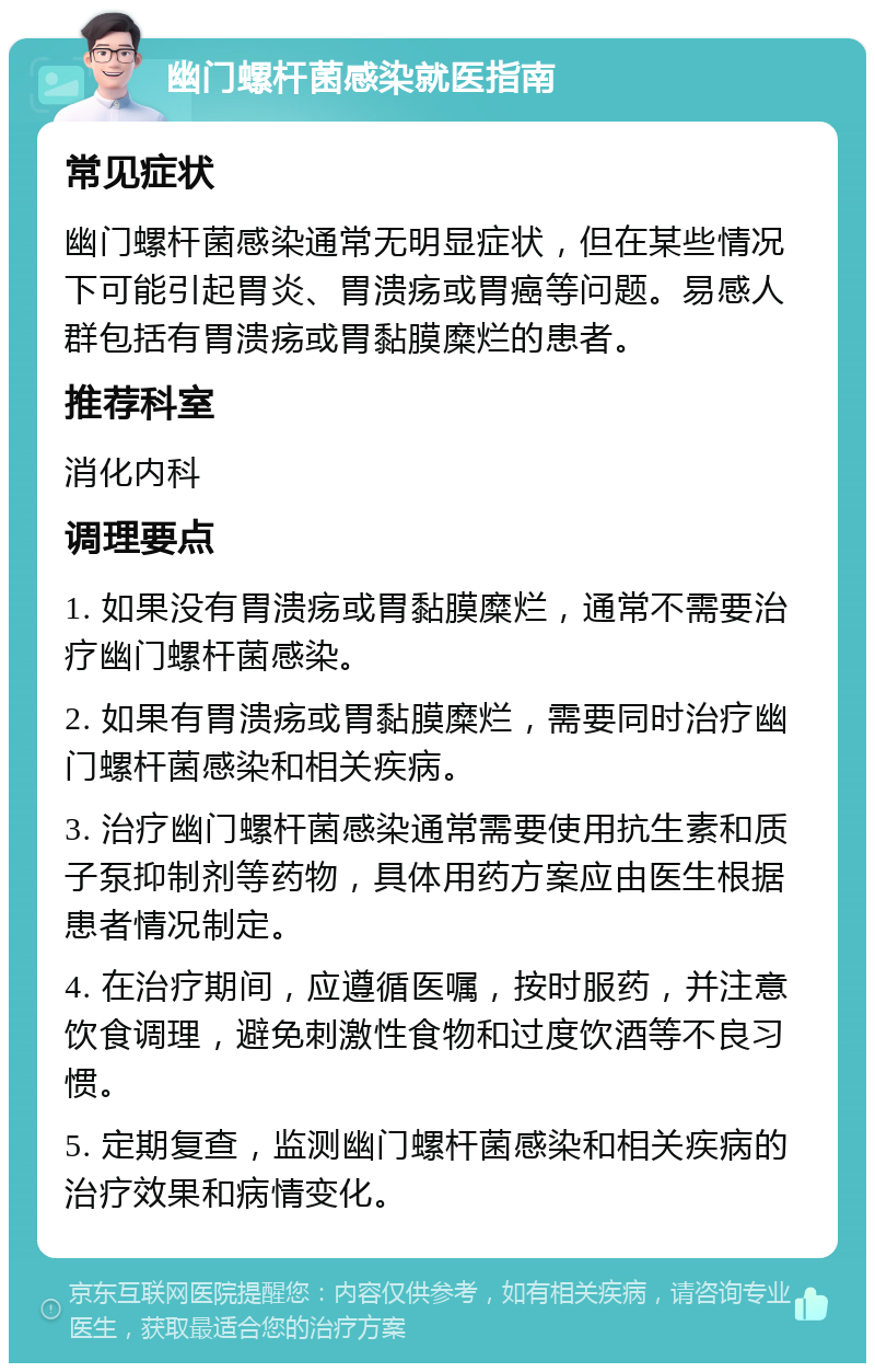 幽门螺杆菌感染就医指南 常见症状 幽门螺杆菌感染通常无明显症状，但在某些情况下可能引起胃炎、胃溃疡或胃癌等问题。易感人群包括有胃溃疡或胃黏膜糜烂的患者。 推荐科室 消化内科 调理要点 1. 如果没有胃溃疡或胃黏膜糜烂，通常不需要治疗幽门螺杆菌感染。 2. 如果有胃溃疡或胃黏膜糜烂，需要同时治疗幽门螺杆菌感染和相关疾病。 3. 治疗幽门螺杆菌感染通常需要使用抗生素和质子泵抑制剂等药物，具体用药方案应由医生根据患者情况制定。 4. 在治疗期间，应遵循医嘱，按时服药，并注意饮食调理，避免刺激性食物和过度饮酒等不良习惯。 5. 定期复查，监测幽门螺杆菌感染和相关疾病的治疗效果和病情变化。