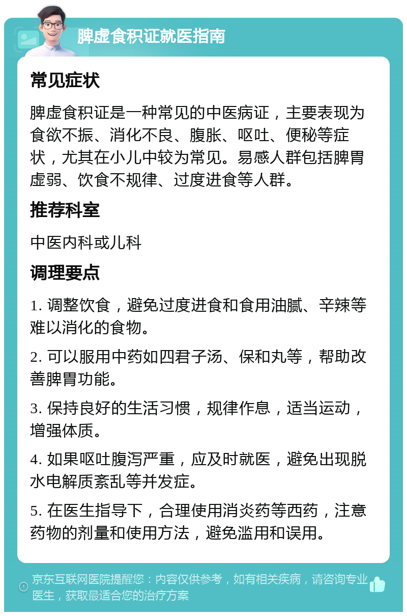 脾虚食积证就医指南 常见症状 脾虚食积证是一种常见的中医病证，主要表现为食欲不振、消化不良、腹胀、呕吐、便秘等症状，尤其在小儿中较为常见。易感人群包括脾胃虚弱、饮食不规律、过度进食等人群。 推荐科室 中医内科或儿科 调理要点 1. 调整饮食，避免过度进食和食用油腻、辛辣等难以消化的食物。 2. 可以服用中药如四君子汤、保和丸等，帮助改善脾胃功能。 3. 保持良好的生活习惯，规律作息，适当运动，增强体质。 4. 如果呕吐腹泻严重，应及时就医，避免出现脱水电解质紊乱等并发症。 5. 在医生指导下，合理使用消炎药等西药，注意药物的剂量和使用方法，避免滥用和误用。