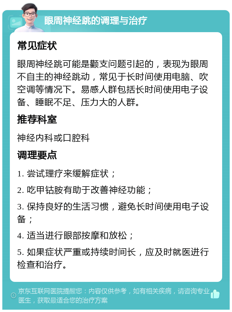 眼周神经跳的调理与治疗 常见症状 眼周神经跳可能是颧支问题引起的，表现为眼周不自主的神经跳动，常见于长时间使用电脑、吹空调等情况下。易感人群包括长时间使用电子设备、睡眠不足、压力大的人群。 推荐科室 神经内科或口腔科 调理要点 1. 尝试理疗来缓解症状； 2. 吃甲钴胺有助于改善神经功能； 3. 保持良好的生活习惯，避免长时间使用电子设备； 4. 适当进行眼部按摩和放松； 5. 如果症状严重或持续时间长，应及时就医进行检查和治疗。