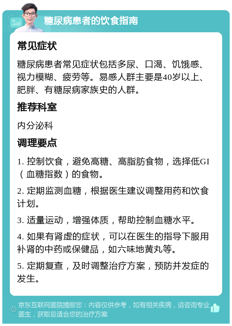 糖尿病患者的饮食指南 常见症状 糖尿病患者常见症状包括多尿、口渴、饥饿感、视力模糊、疲劳等。易感人群主要是40岁以上、肥胖、有糖尿病家族史的人群。 推荐科室 内分泌科 调理要点 1. 控制饮食，避免高糖、高脂肪食物，选择低GI（血糖指数）的食物。 2. 定期监测血糖，根据医生建议调整用药和饮食计划。 3. 适量运动，增强体质，帮助控制血糖水平。 4. 如果有肾虚的症状，可以在医生的指导下服用补肾的中药或保健品，如六味地黄丸等。 5. 定期复查，及时调整治疗方案，预防并发症的发生。