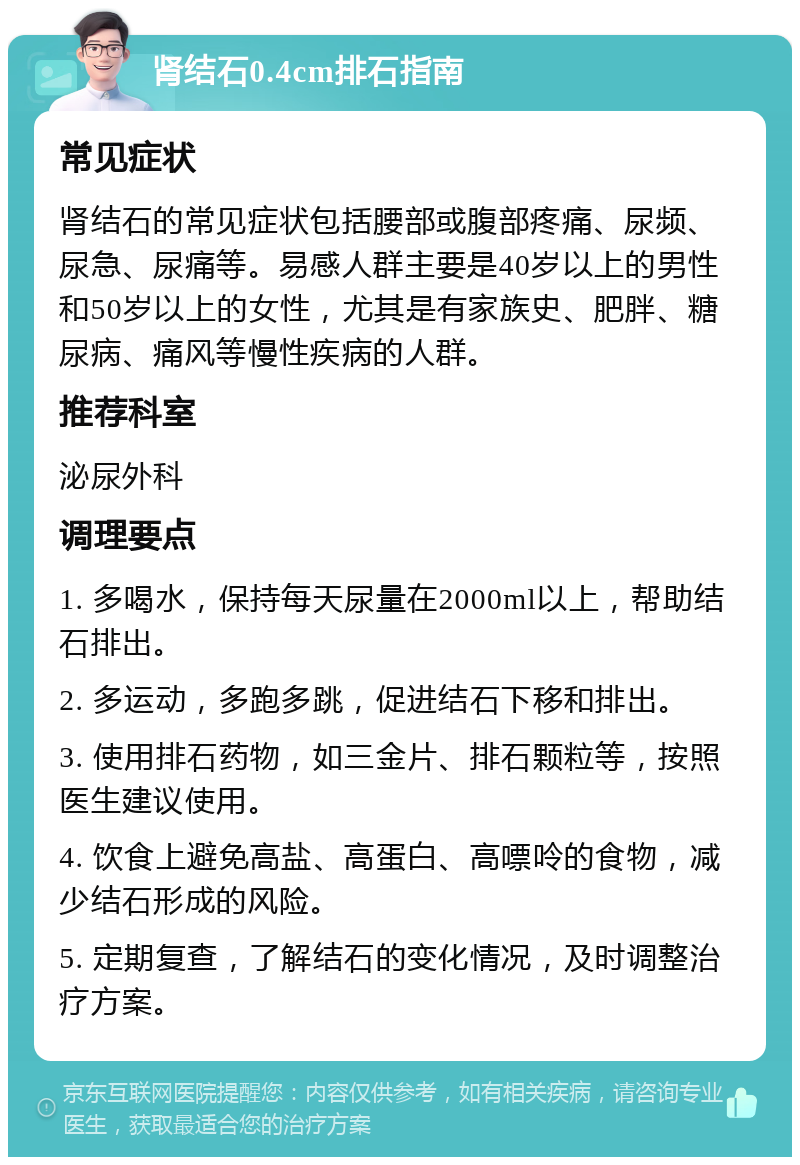 肾结石0.4cm排石指南 常见症状 肾结石的常见症状包括腰部或腹部疼痛、尿频、尿急、尿痛等。易感人群主要是40岁以上的男性和50岁以上的女性，尤其是有家族史、肥胖、糖尿病、痛风等慢性疾病的人群。 推荐科室 泌尿外科 调理要点 1. 多喝水，保持每天尿量在2000ml以上，帮助结石排出。 2. 多运动，多跑多跳，促进结石下移和排出。 3. 使用排石药物，如三金片、排石颗粒等，按照医生建议使用。 4. 饮食上避免高盐、高蛋白、高嘌呤的食物，减少结石形成的风险。 5. 定期复查，了解结石的变化情况，及时调整治疗方案。