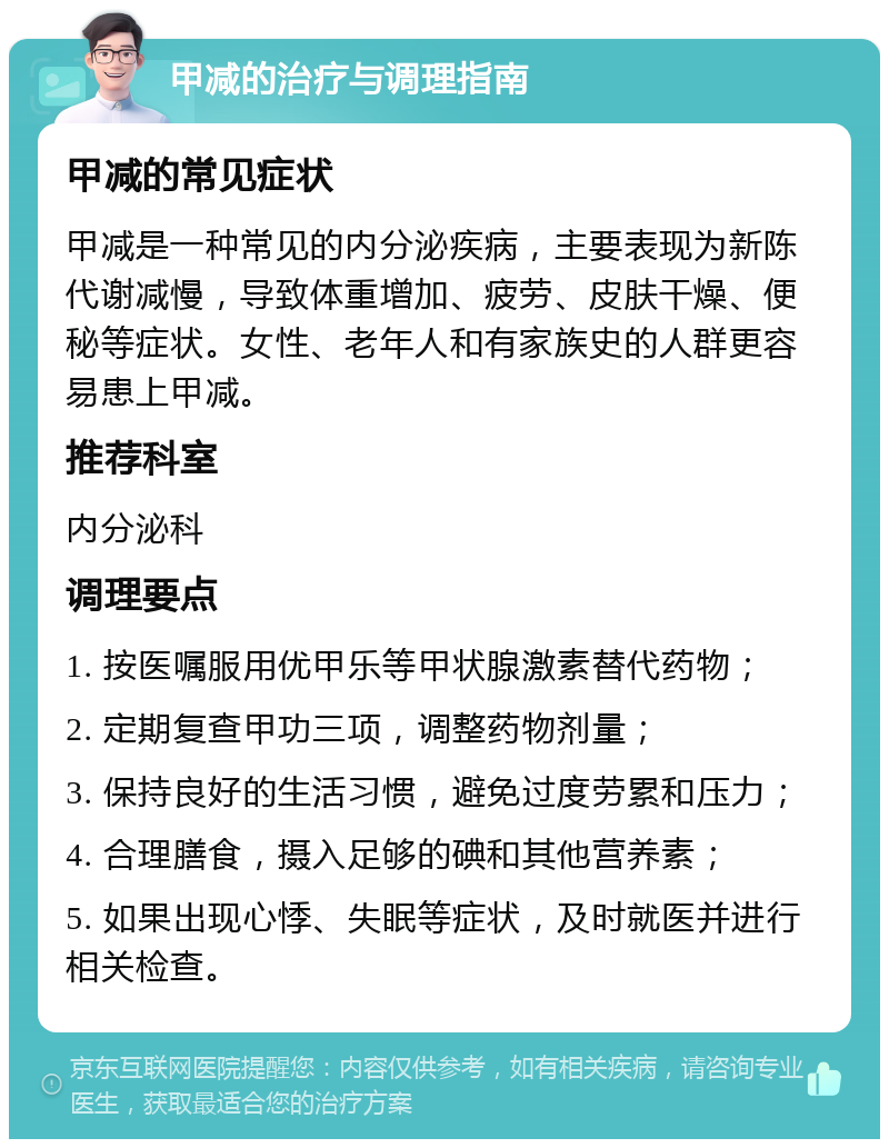 甲减的治疗与调理指南 甲减的常见症状 甲减是一种常见的内分泌疾病，主要表现为新陈代谢减慢，导致体重增加、疲劳、皮肤干燥、便秘等症状。女性、老年人和有家族史的人群更容易患上甲减。 推荐科室 内分泌科 调理要点 1. 按医嘱服用优甲乐等甲状腺激素替代药物； 2. 定期复查甲功三项，调整药物剂量； 3. 保持良好的生活习惯，避免过度劳累和压力； 4. 合理膳食，摄入足够的碘和其他营养素； 5. 如果出现心悸、失眠等症状，及时就医并进行相关检查。