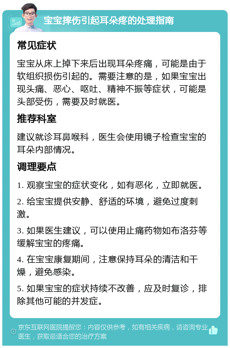 宝宝摔伤引起耳朵疼的处理指南 常见症状 宝宝从床上掉下来后出现耳朵疼痛，可能是由于软组织损伤引起的。需要注意的是，如果宝宝出现头痛、恶心、呕吐、精神不振等症状，可能是头部受伤，需要及时就医。 推荐科室 建议就诊耳鼻喉科，医生会使用镜子检查宝宝的耳朵内部情况。 调理要点 1. 观察宝宝的症状变化，如有恶化，立即就医。 2. 给宝宝提供安静、舒适的环境，避免过度刺激。 3. 如果医生建议，可以使用止痛药物如布洛芬等缓解宝宝的疼痛。 4. 在宝宝康复期间，注意保持耳朵的清洁和干燥，避免感染。 5. 如果宝宝的症状持续不改善，应及时复诊，排除其他可能的并发症。