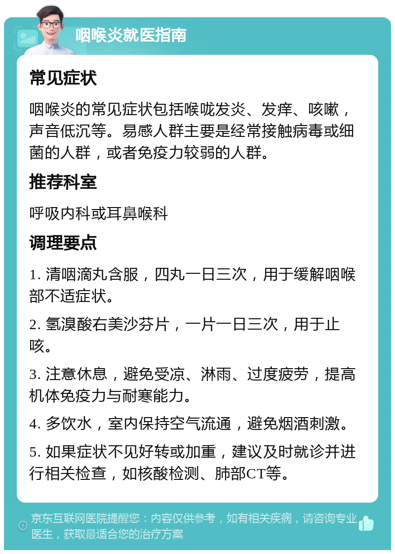 咽喉炎就医指南 常见症状 咽喉炎的常见症状包括喉咙发炎、发痒、咳嗽，声音低沉等。易感人群主要是经常接触病毒或细菌的人群，或者免疫力较弱的人群。 推荐科室 呼吸内科或耳鼻喉科 调理要点 1. 清咽滴丸含服，四丸一日三次，用于缓解咽喉部不适症状。 2. 氢溴酸右美沙芬片，一片一日三次，用于止咳。 3. 注意休息，避免受凉、淋雨、过度疲劳，提高机体免疫力与耐寒能力。 4. 多饮水，室内保持空气流通，避免烟酒刺激。 5. 如果症状不见好转或加重，建议及时就诊并进行相关检查，如核酸检测、肺部CT等。