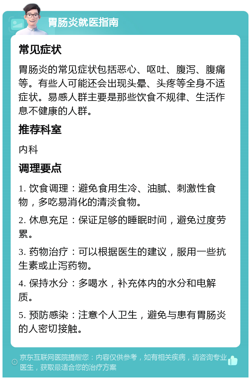 胃肠炎就医指南 常见症状 胃肠炎的常见症状包括恶心、呕吐、腹泻、腹痛等。有些人可能还会出现头晕、头疼等全身不适症状。易感人群主要是那些饮食不规律、生活作息不健康的人群。 推荐科室 内科 调理要点 1. 饮食调理：避免食用生冷、油腻、刺激性食物，多吃易消化的清淡食物。 2. 休息充足：保证足够的睡眠时间，避免过度劳累。 3. 药物治疗：可以根据医生的建议，服用一些抗生素或止泻药物。 4. 保持水分：多喝水，补充体内的水分和电解质。 5. 预防感染：注意个人卫生，避免与患有胃肠炎的人密切接触。