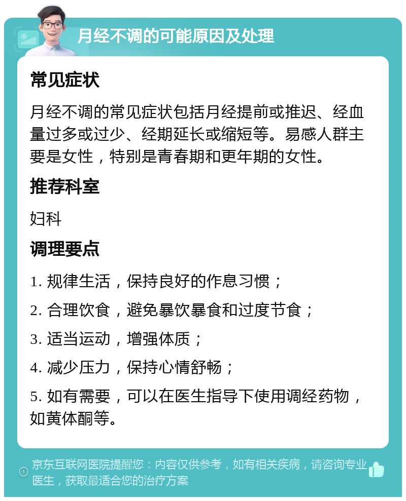 月经不调的可能原因及处理 常见症状 月经不调的常见症状包括月经提前或推迟、经血量过多或过少、经期延长或缩短等。易感人群主要是女性，特别是青春期和更年期的女性。 推荐科室 妇科 调理要点 1. 规律生活，保持良好的作息习惯； 2. 合理饮食，避免暴饮暴食和过度节食； 3. 适当运动，增强体质； 4. 减少压力，保持心情舒畅； 5. 如有需要，可以在医生指导下使用调经药物，如黄体酮等。