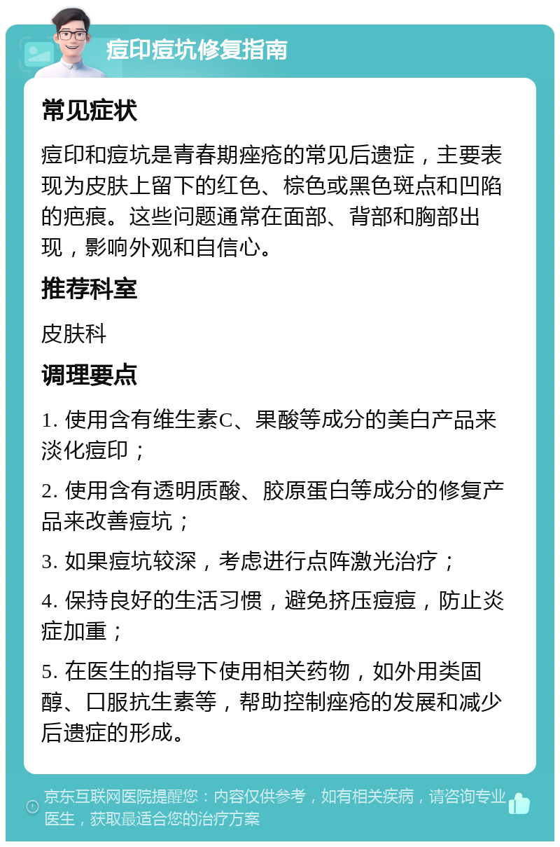 痘印痘坑修复指南 常见症状 痘印和痘坑是青春期痤疮的常见后遗症，主要表现为皮肤上留下的红色、棕色或黑色斑点和凹陷的疤痕。这些问题通常在面部、背部和胸部出现，影响外观和自信心。 推荐科室 皮肤科 调理要点 1. 使用含有维生素C、果酸等成分的美白产品来淡化痘印； 2. 使用含有透明质酸、胶原蛋白等成分的修复产品来改善痘坑； 3. 如果痘坑较深，考虑进行点阵激光治疗； 4. 保持良好的生活习惯，避免挤压痘痘，防止炎症加重； 5. 在医生的指导下使用相关药物，如外用类固醇、口服抗生素等，帮助控制痤疮的发展和减少后遗症的形成。