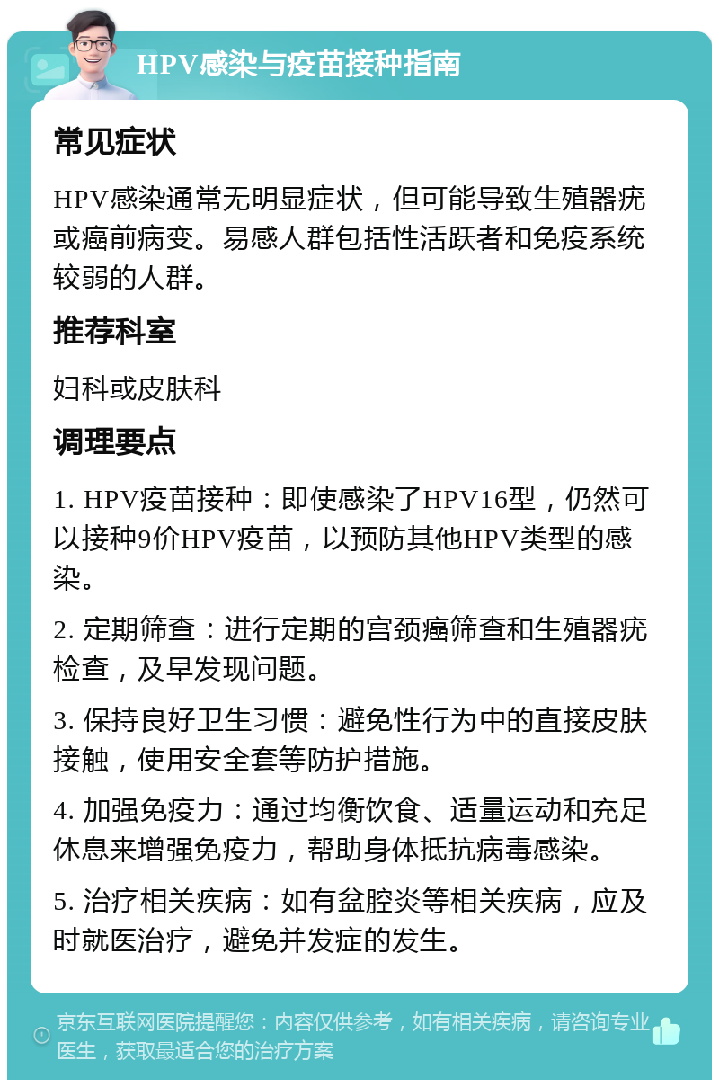 HPV感染与疫苗接种指南 常见症状 HPV感染通常无明显症状，但可能导致生殖器疣或癌前病变。易感人群包括性活跃者和免疫系统较弱的人群。 推荐科室 妇科或皮肤科 调理要点 1. HPV疫苗接种：即使感染了HPV16型，仍然可以接种9价HPV疫苗，以预防其他HPV类型的感染。 2. 定期筛查：进行定期的宫颈癌筛查和生殖器疣检查，及早发现问题。 3. 保持良好卫生习惯：避免性行为中的直接皮肤接触，使用安全套等防护措施。 4. 加强免疫力：通过均衡饮食、适量运动和充足休息来增强免疫力，帮助身体抵抗病毒感染。 5. 治疗相关疾病：如有盆腔炎等相关疾病，应及时就医治疗，避免并发症的发生。