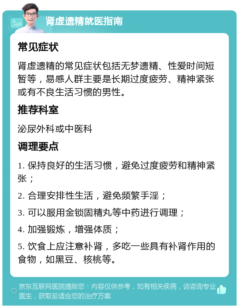 肾虚遗精就医指南 常见症状 肾虚遗精的常见症状包括无梦遗精、性爱时间短暂等，易感人群主要是长期过度疲劳、精神紧张或有不良生活习惯的男性。 推荐科室 泌尿外科或中医科 调理要点 1. 保持良好的生活习惯，避免过度疲劳和精神紧张； 2. 合理安排性生活，避免频繁手淫； 3. 可以服用金锁固精丸等中药进行调理； 4. 加强锻炼，增强体质； 5. 饮食上应注意补肾，多吃一些具有补肾作用的食物，如黑豆、核桃等。