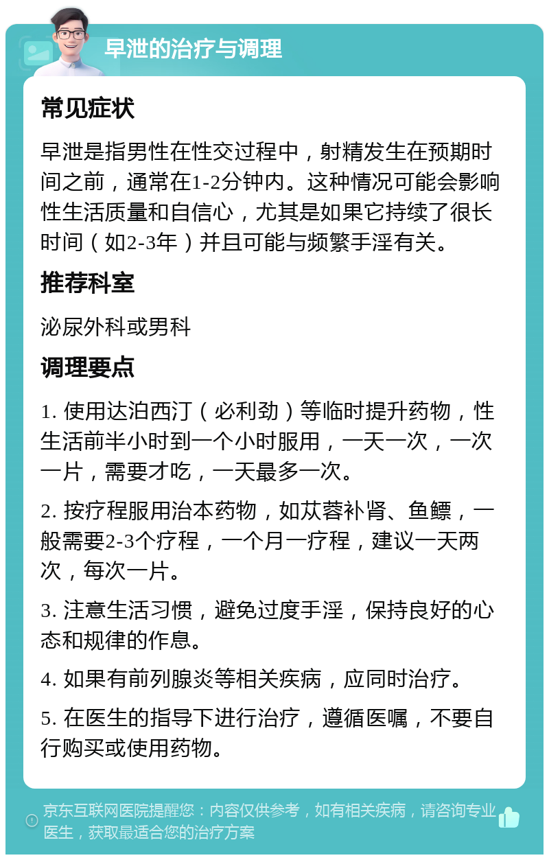 早泄的治疗与调理 常见症状 早泄是指男性在性交过程中，射精发生在预期时间之前，通常在1-2分钟内。这种情况可能会影响性生活质量和自信心，尤其是如果它持续了很长时间（如2-3年）并且可能与频繁手淫有关。 推荐科室 泌尿外科或男科 调理要点 1. 使用达泊西汀（必利劲）等临时提升药物，性生活前半小时到一个小时服用，一天一次，一次一片，需要才吃，一天最多一次。 2. 按疗程服用治本药物，如苁蓉补肾、鱼鳔，一般需要2-3个疗程，一个月一疗程，建议一天两次，每次一片。 3. 注意生活习惯，避免过度手淫，保持良好的心态和规律的作息。 4. 如果有前列腺炎等相关疾病，应同时治疗。 5. 在医生的指导下进行治疗，遵循医嘱，不要自行购买或使用药物。