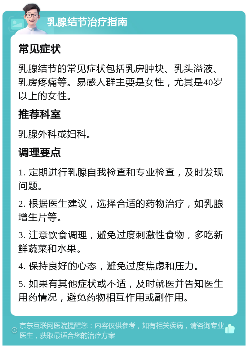 乳腺结节治疗指南 常见症状 乳腺结节的常见症状包括乳房肿块、乳头溢液、乳房疼痛等。易感人群主要是女性，尤其是40岁以上的女性。 推荐科室 乳腺外科或妇科。 调理要点 1. 定期进行乳腺自我检查和专业检查，及时发现问题。 2. 根据医生建议，选择合适的药物治疗，如乳腺增生片等。 3. 注意饮食调理，避免过度刺激性食物，多吃新鲜蔬菜和水果。 4. 保持良好的心态，避免过度焦虑和压力。 5. 如果有其他症状或不适，及时就医并告知医生用药情况，避免药物相互作用或副作用。