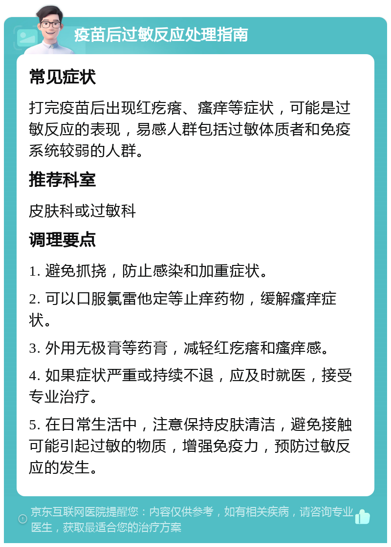 疫苗后过敏反应处理指南 常见症状 打完疫苗后出现红疙瘩、瘙痒等症状，可能是过敏反应的表现，易感人群包括过敏体质者和免疫系统较弱的人群。 推荐科室 皮肤科或过敏科 调理要点 1. 避免抓挠，防止感染和加重症状。 2. 可以口服氯雷他定等止痒药物，缓解瘙痒症状。 3. 外用无极膏等药膏，减轻红疙瘩和瘙痒感。 4. 如果症状严重或持续不退，应及时就医，接受专业治疗。 5. 在日常生活中，注意保持皮肤清洁，避免接触可能引起过敏的物质，增强免疫力，预防过敏反应的发生。