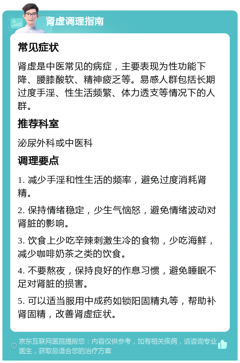 肾虚调理指南 常见症状 肾虚是中医常见的病症，主要表现为性功能下降、腰膝酸软、精神疲乏等。易感人群包括长期过度手淫、性生活频繁、体力透支等情况下的人群。 推荐科室 泌尿外科或中医科 调理要点 1. 减少手淫和性生活的频率，避免过度消耗肾精。 2. 保持情绪稳定，少生气恼怒，避免情绪波动对肾脏的影响。 3. 饮食上少吃辛辣刺激生冷的食物，少吃海鲜，减少咖啡奶茶之类的饮食。 4. 不要熬夜，保持良好的作息习惯，避免睡眠不足对肾脏的损害。 5. 可以适当服用中成药如锁阳固精丸等，帮助补肾固精，改善肾虚症状。