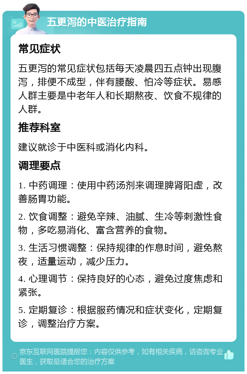 五更泻的中医治疗指南 常见症状 五更泻的常见症状包括每天凌晨四五点钟出现腹泻，排便不成型，伴有腰酸、怕冷等症状。易感人群主要是中老年人和长期熬夜、饮食不规律的人群。 推荐科室 建议就诊于中医科或消化内科。 调理要点 1. 中药调理：使用中药汤剂来调理脾肾阳虚，改善肠胃功能。 2. 饮食调整：避免辛辣、油腻、生冷等刺激性食物，多吃易消化、富含营养的食物。 3. 生活习惯调整：保持规律的作息时间，避免熬夜，适量运动，减少压力。 4. 心理调节：保持良好的心态，避免过度焦虑和紧张。 5. 定期复诊：根据服药情况和症状变化，定期复诊，调整治疗方案。