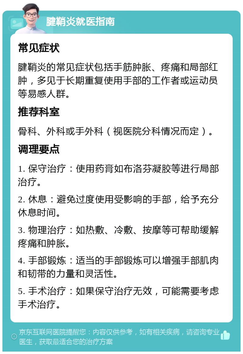 腱鞘炎就医指南 常见症状 腱鞘炎的常见症状包括手筋肿胀、疼痛和局部红肿，多见于长期重复使用手部的工作者或运动员等易感人群。 推荐科室 骨科、外科或手外科（视医院分科情况而定）。 调理要点 1. 保守治疗：使用药膏如布洛芬凝胶等进行局部治疗。 2. 休息：避免过度使用受影响的手部，给予充分休息时间。 3. 物理治疗：如热敷、冷敷、按摩等可帮助缓解疼痛和肿胀。 4. 手部锻炼：适当的手部锻炼可以增强手部肌肉和韧带的力量和灵活性。 5. 手术治疗：如果保守治疗无效，可能需要考虑手术治疗。