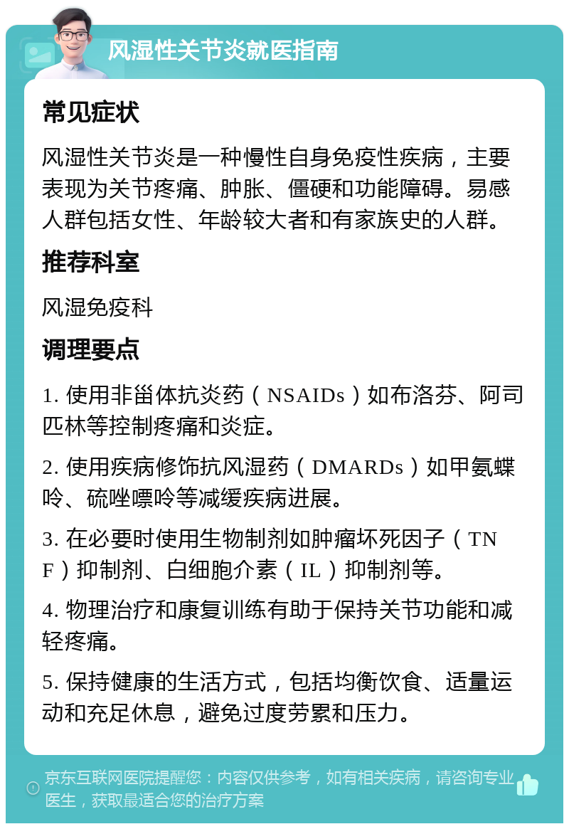 风湿性关节炎就医指南 常见症状 风湿性关节炎是一种慢性自身免疫性疾病，主要表现为关节疼痛、肿胀、僵硬和功能障碍。易感人群包括女性、年龄较大者和有家族史的人群。 推荐科室 风湿免疫科 调理要点 1. 使用非甾体抗炎药（NSAIDs）如布洛芬、阿司匹林等控制疼痛和炎症。 2. 使用疾病修饰抗风湿药（DMARDs）如甲氨蝶呤、硫唑嘌呤等减缓疾病进展。 3. 在必要时使用生物制剂如肿瘤坏死因子（TNF）抑制剂、白细胞介素（IL）抑制剂等。 4. 物理治疗和康复训练有助于保持关节功能和减轻疼痛。 5. 保持健康的生活方式，包括均衡饮食、适量运动和充足休息，避免过度劳累和压力。