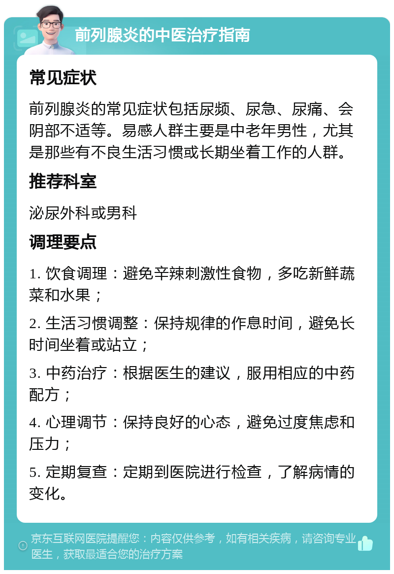 前列腺炎的中医治疗指南 常见症状 前列腺炎的常见症状包括尿频、尿急、尿痛、会阴部不适等。易感人群主要是中老年男性，尤其是那些有不良生活习惯或长期坐着工作的人群。 推荐科室 泌尿外科或男科 调理要点 1. 饮食调理：避免辛辣刺激性食物，多吃新鲜蔬菜和水果； 2. 生活习惯调整：保持规律的作息时间，避免长时间坐着或站立； 3. 中药治疗：根据医生的建议，服用相应的中药配方； 4. 心理调节：保持良好的心态，避免过度焦虑和压力； 5. 定期复查：定期到医院进行检查，了解病情的变化。