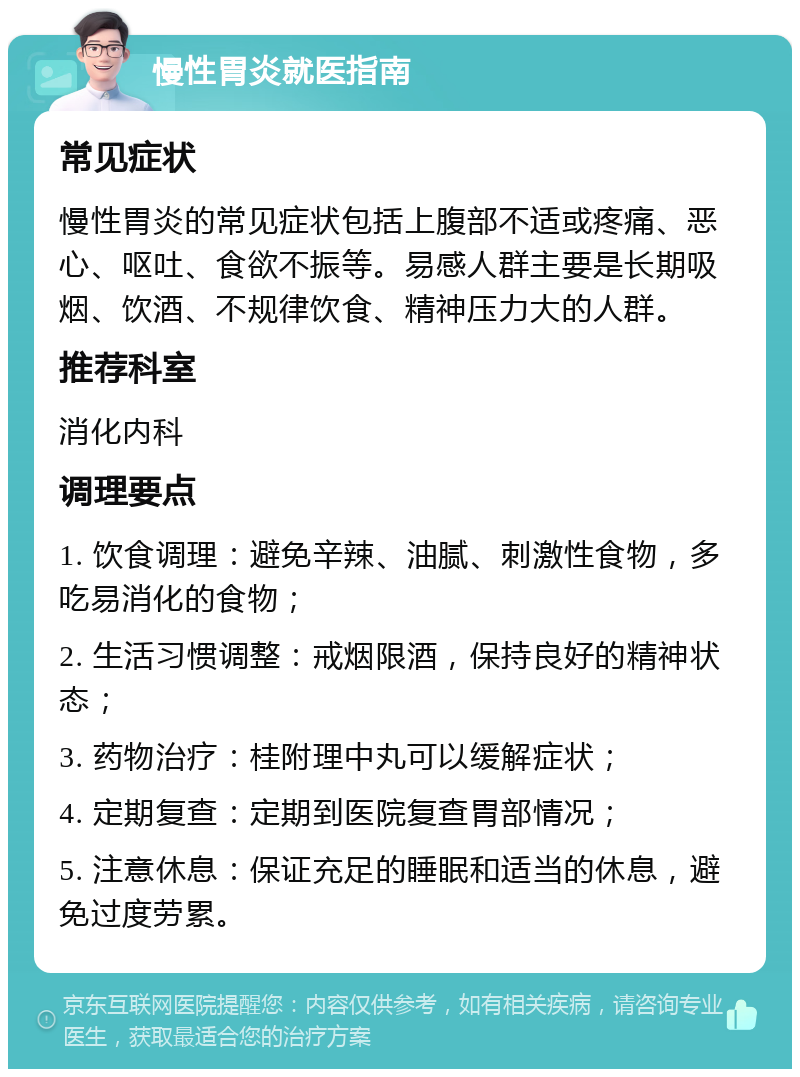 慢性胃炎就医指南 常见症状 慢性胃炎的常见症状包括上腹部不适或疼痛、恶心、呕吐、食欲不振等。易感人群主要是长期吸烟、饮酒、不规律饮食、精神压力大的人群。 推荐科室 消化内科 调理要点 1. 饮食调理：避免辛辣、油腻、刺激性食物，多吃易消化的食物； 2. 生活习惯调整：戒烟限酒，保持良好的精神状态； 3. 药物治疗：桂附理中丸可以缓解症状； 4. 定期复查：定期到医院复查胃部情况； 5. 注意休息：保证充足的睡眠和适当的休息，避免过度劳累。