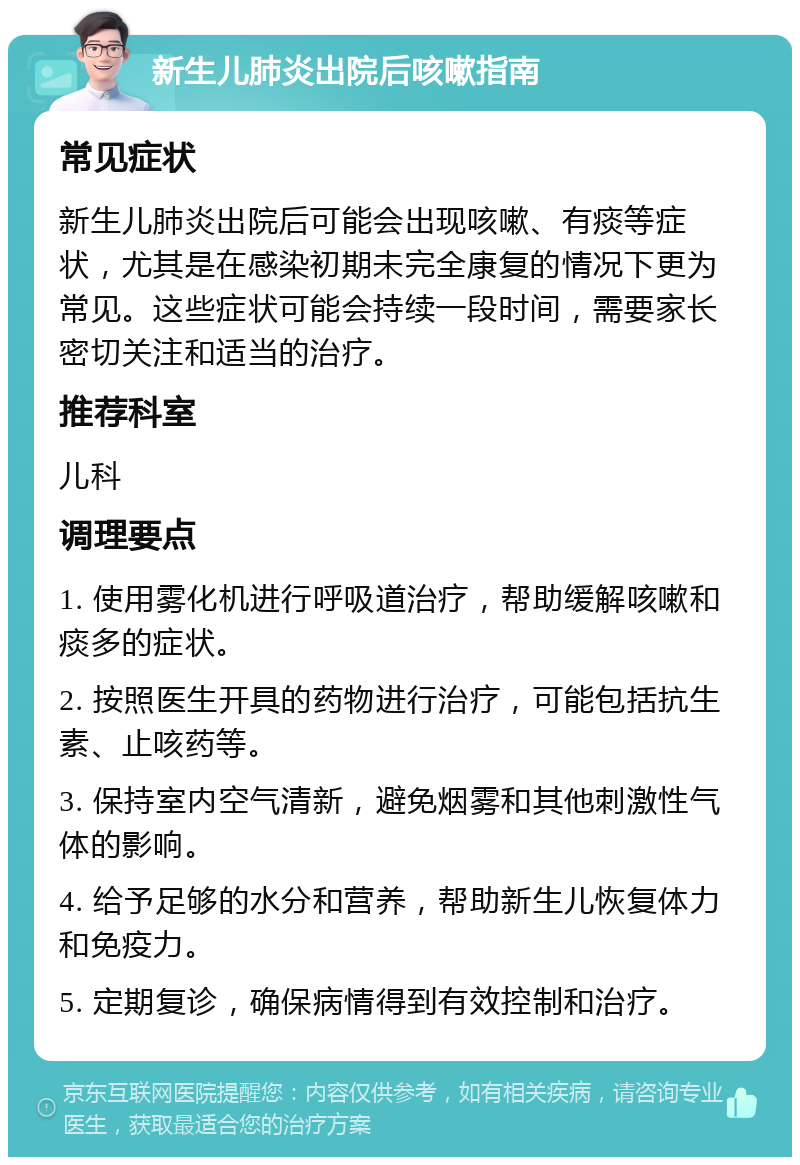 新生儿肺炎出院后咳嗽指南 常见症状 新生儿肺炎出院后可能会出现咳嗽、有痰等症状，尤其是在感染初期未完全康复的情况下更为常见。这些症状可能会持续一段时间，需要家长密切关注和适当的治疗。 推荐科室 儿科 调理要点 1. 使用雾化机进行呼吸道治疗，帮助缓解咳嗽和痰多的症状。 2. 按照医生开具的药物进行治疗，可能包括抗生素、止咳药等。 3. 保持室内空气清新，避免烟雾和其他刺激性气体的影响。 4. 给予足够的水分和营养，帮助新生儿恢复体力和免疫力。 5. 定期复诊，确保病情得到有效控制和治疗。