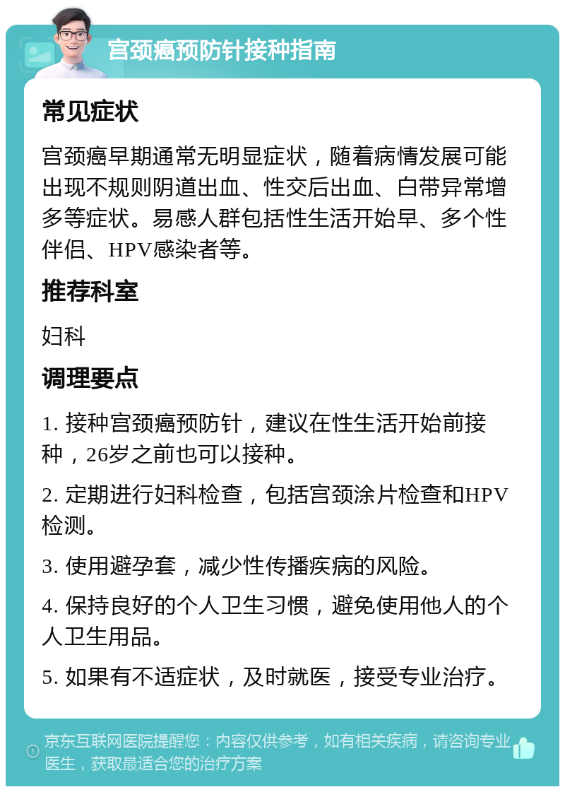 宫颈癌预防针接种指南 常见症状 宫颈癌早期通常无明显症状，随着病情发展可能出现不规则阴道出血、性交后出血、白带异常增多等症状。易感人群包括性生活开始早、多个性伴侣、HPV感染者等。 推荐科室 妇科 调理要点 1. 接种宫颈癌预防针，建议在性生活开始前接种，26岁之前也可以接种。 2. 定期进行妇科检查，包括宫颈涂片检查和HPV检测。 3. 使用避孕套，减少性传播疾病的风险。 4. 保持良好的个人卫生习惯，避免使用他人的个人卫生用品。 5. 如果有不适症状，及时就医，接受专业治疗。