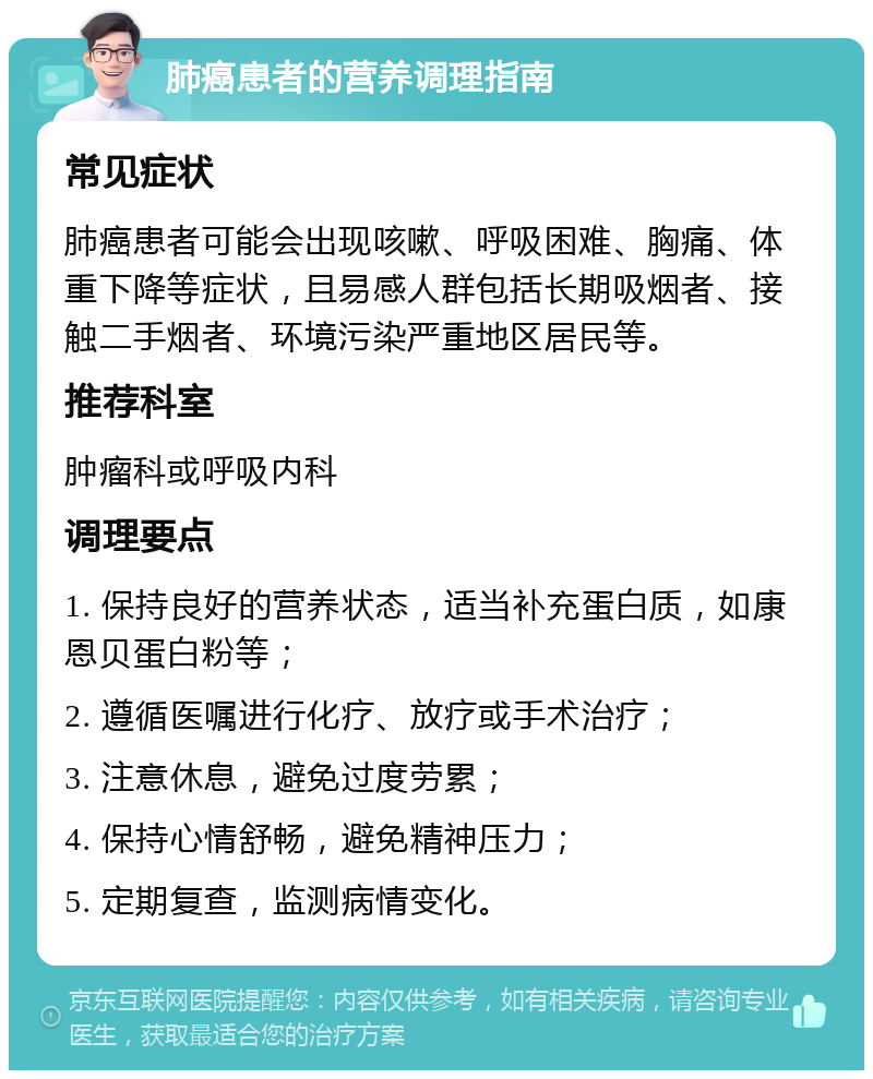 肺癌患者的营养调理指南 常见症状 肺癌患者可能会出现咳嗽、呼吸困难、胸痛、体重下降等症状，且易感人群包括长期吸烟者、接触二手烟者、环境污染严重地区居民等。 推荐科室 肿瘤科或呼吸内科 调理要点 1. 保持良好的营养状态，适当补充蛋白质，如康恩贝蛋白粉等； 2. 遵循医嘱进行化疗、放疗或手术治疗； 3. 注意休息，避免过度劳累； 4. 保持心情舒畅，避免精神压力； 5. 定期复查，监测病情变化。