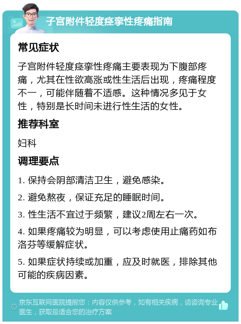 子宫附件轻度痉挛性疼痛指南 常见症状 子宫附件轻度痉挛性疼痛主要表现为下腹部疼痛，尤其在性欲高涨或性生活后出现，疼痛程度不一，可能伴随着不适感。这种情况多见于女性，特别是长时间未进行性生活的女性。 推荐科室 妇科 调理要点 1. 保持会阴部清洁卫生，避免感染。 2. 避免熬夜，保证充足的睡眠时间。 3. 性生活不宜过于频繁，建议2周左右一次。 4. 如果疼痛较为明显，可以考虑使用止痛药如布洛芬等缓解症状。 5. 如果症状持续或加重，应及时就医，排除其他可能的疾病因素。