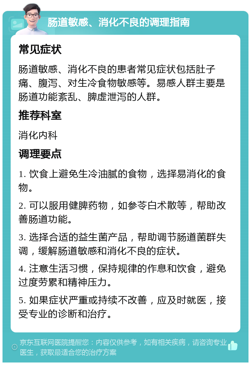 肠道敏感、消化不良的调理指南 常见症状 肠道敏感、消化不良的患者常见症状包括肚子痛、腹泻、对生冷食物敏感等。易感人群主要是肠道功能紊乱、脾虚泄泻的人群。 推荐科室 消化内科 调理要点 1. 饮食上避免生冷油腻的食物，选择易消化的食物。 2. 可以服用健脾药物，如参苓白术散等，帮助改善肠道功能。 3. 选择合适的益生菌产品，帮助调节肠道菌群失调，缓解肠道敏感和消化不良的症状。 4. 注意生活习惯，保持规律的作息和饮食，避免过度劳累和精神压力。 5. 如果症状严重或持续不改善，应及时就医，接受专业的诊断和治疗。