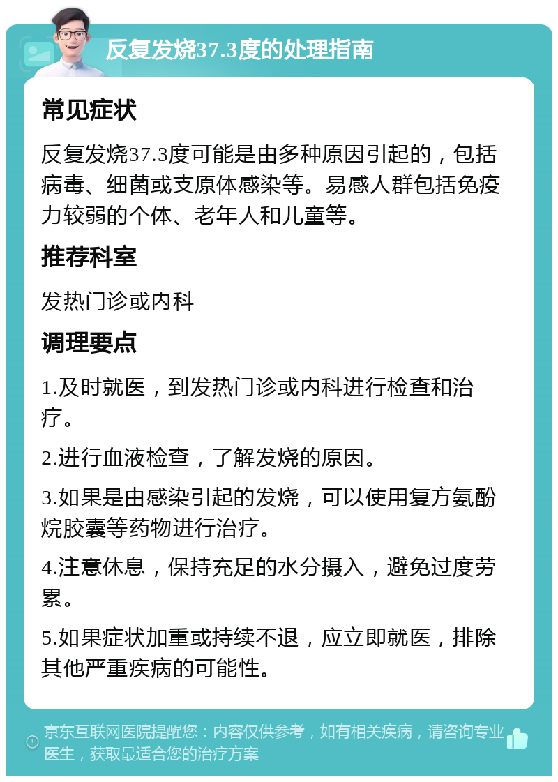 反复发烧37.3度的处理指南 常见症状 反复发烧37.3度可能是由多种原因引起的，包括病毒、细菌或支原体感染等。易感人群包括免疫力较弱的个体、老年人和儿童等。 推荐科室 发热门诊或内科 调理要点 1.及时就医，到发热门诊或内科进行检查和治疗。 2.进行血液检查，了解发烧的原因。 3.如果是由感染引起的发烧，可以使用复方氨酚烷胶囊等药物进行治疗。 4.注意休息，保持充足的水分摄入，避免过度劳累。 5.如果症状加重或持续不退，应立即就医，排除其他严重疾病的可能性。