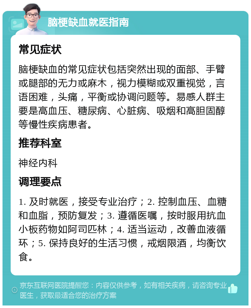 脑梗缺血就医指南 常见症状 脑梗缺血的常见症状包括突然出现的面部、手臂或腿部的无力或麻木，视力模糊或双重视觉，言语困难，头痛，平衡或协调问题等。易感人群主要是高血压、糖尿病、心脏病、吸烟和高胆固醇等慢性疾病患者。 推荐科室 神经内科 调理要点 1. 及时就医，接受专业治疗；2. 控制血压、血糖和血脂，预防复发；3. 遵循医嘱，按时服用抗血小板药物如阿司匹林；4. 适当运动，改善血液循环；5. 保持良好的生活习惯，戒烟限酒，均衡饮食。