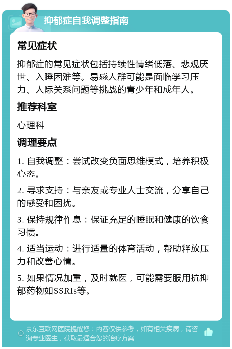 抑郁症自我调整指南 常见症状 抑郁症的常见症状包括持续性情绪低落、悲观厌世、入睡困难等。易感人群可能是面临学习压力、人际关系问题等挑战的青少年和成年人。 推荐科室 心理科 调理要点 1. 自我调整：尝试改变负面思维模式，培养积极心态。 2. 寻求支持：与亲友或专业人士交流，分享自己的感受和困扰。 3. 保持规律作息：保证充足的睡眠和健康的饮食习惯。 4. 适当运动：进行适量的体育活动，帮助释放压力和改善心情。 5. 如果情况加重，及时就医，可能需要服用抗抑郁药物如SSRIs等。