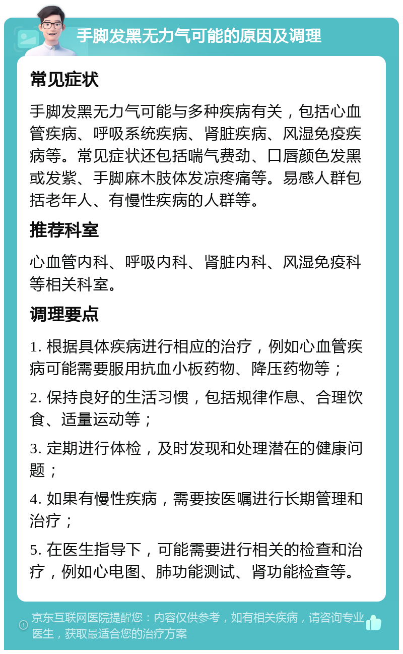 手脚发黑无力气可能的原因及调理 常见症状 手脚发黑无力气可能与多种疾病有关，包括心血管疾病、呼吸系统疾病、肾脏疾病、风湿免疫疾病等。常见症状还包括喘气费劲、口唇颜色发黑或发紫、手脚麻木肢体发凉疼痛等。易感人群包括老年人、有慢性疾病的人群等。 推荐科室 心血管内科、呼吸内科、肾脏内科、风湿免疫科等相关科室。 调理要点 1. 根据具体疾病进行相应的治疗，例如心血管疾病可能需要服用抗血小板药物、降压药物等； 2. 保持良好的生活习惯，包括规律作息、合理饮食、适量运动等； 3. 定期进行体检，及时发现和处理潜在的健康问题； 4. 如果有慢性疾病，需要按医嘱进行长期管理和治疗； 5. 在医生指导下，可能需要进行相关的检查和治疗，例如心电图、肺功能测试、肾功能检查等。